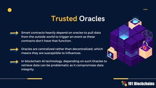 Smart contracts heavily depend on oracles to pull data
from the outside world to trigger an event as these
contracts don’t have that function.
Oracles are centralized rather than decentralized, which
means they are susceptible to influences.
In blockchain AI technology, depending on such Oracles to
retrieve data can be problematic as it compromises data
integrity.
Trusted Oracles
 