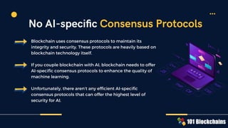 Blockchain uses consensus protocols to maintain its
integrity and security. These protocols are heavily based on
blockchain technology itself.
If you couple blockchain with AI, blockchain needs to offer
AI-specific consensus protocols to enhance the quality of
machine learning.
Unfortunately, there aren’t any efficient AI-speciﬁc
consensus protocols that can offer the highest level of
security for AI.
No AI-speciﬁc Consensus Protocols
 