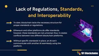 To date, blockchain lacks the necessary structure for
proper standards or regulations.
Ethereum and other platforms do offer standards;
however, these standards are not universal; thus, it creates
conflicts between two different blockchain platforms.
Without specific standards in place, an AI can’t
communicate with another AI seamlessly using the
platform.
Lack of Regulations, Standards,
and Interoperability
 
