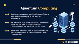 Blockchain’s reputation rests heavily on the fact that
it can offer cryptography, which is almost
unbreakable.
But due to the emergence of Quantum Computing,
blockchain can lose its value, as Quantum
computers can crack the public key encryption.
Blockchain AI systems need to offer quantum-safe
encryption processes to safeguard the data from
cyber-criminals.
Quantum Computing
 