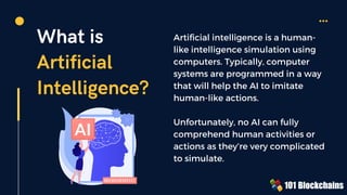 What is
Artificial
Intelligence?
Artificial intelligence is a human-
like intelligence simulation using
computers. Typically, computer
systems are programmed in a way
that will help the AI to imitate
human-like actions.
Unfortunately, no AI can fully
comprehend human activities or
actions as they’re very complicated
to simulate.
 