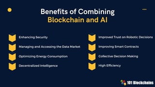 Benefits of Combining
Blockchain and AI
Enhancing Security
Optimizing Energy Consumption
Managing and Accessing the Data Market
Decentralized Intelligence
Improved Trust on Robotic Decisions
Collective Decision Making
Improving Smart Contracts
High Efﬁciency
 