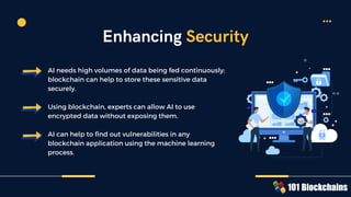 AI needs high volumes of data being fed continuously;
blockchain can help to store these sensitive data
securely.
Using blockchain, experts can allow AI to use
encrypted data without exposing them.
AI can help to find out vulnerabilities in any
blockchain application using the machine learning
process.
Enhancing Security
 