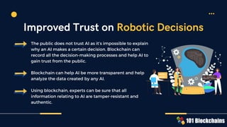 The public does not trust AI as it’s impossible to explain
why an AI makes a certain decision. Blockchain can
record all the decision-making processes and help AI to
gain trust from the public.
Blockchain can help AI be more transparent and help
analyze the data created by any AI.
Using blockchain, experts can be sure that all
information relating to AI are tamper-resistant and
authentic.
Improved Trust on Robotic Decisions
 