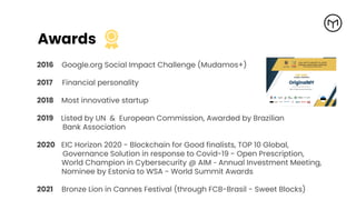 Awards
2016 Google.org Social Impact Challenge (Mudamos+)
2017 Financial personality
2018 Most innovative startup
2019 Listed by UN & European Commission, Awarded by Brazilian
Bank Association
2020 EIC Horizon 2020 - Blockchain for Good finalists, TOP 10 Global,
Governance Solution in response to Covid-19 - Open Prescription,
World Champion in Cybersecurity @ AIM - Annual Investment Meeting,
Nominee by Estonia to WSA - World Summit Awards
2021 Bronze Lion in Cannes Festival (through FCB-Brasil - Sweet Blocks)
 