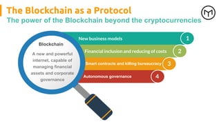 The Blockchain as a Protocol
The power of the Blockchain beyond the cryptocurrencies
1
2
3
4
New business models
Blockchain
A new and powerful
internet, capable of
managing financial
assets and corporate
governance
Financial inclusion and reducing of costs
Smart contracts and killing bureaucracy
Autonomous governance
 