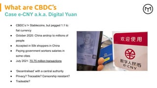 What are CBDC’s
Case e-CNY a.k.a. Digital Yuan
● CBDC’s != Stablecoins, but pegged 1:1 to
fiat currency
● October 2020: China airdrop to millions of
people
● Accepted in 50k shoppers in China
● Paying government workers salaries in
some cities
● July 2021: 70.75 million transactions
● ‘Decentralised’ with a central authority
● Privacy? Traceable? Censorship resistant?
● Tradeable?
 