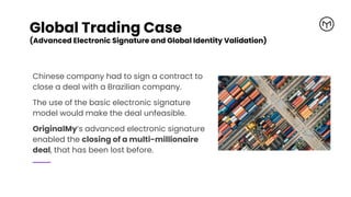 Global Trading Case
(Advanced Electronic Signature and Global Identity Validation)
Chinese company had to sign a contract to
close a deal with a Brazilian company.
The use of the basic electronic signature
model would make the deal unfeasible.
OriginalMy’s advanced electronic signature
enabled the closing of a multi-millionaire
deal, that has been lost before.
 
