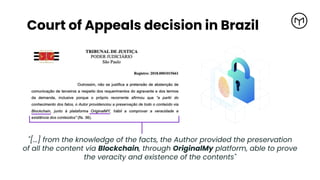 "[...] from the knowledge of the facts, the Author provided the preservation
of all the content via Blockchain, through OriginalMy platform, able to prove
the veracity and existence of the contents"
Court of Appeals decision in Brazil
 