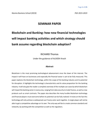 Page 1 of 25
Neoma Business School (2019) PGE 2015-2019
SEMINAR PAPER
Blockchain and Banking: how new financial technologies
will impact banking activities and which strategy should
bank assume regarding blockchain adoption?
RICHARD Thomas
Under the guidance of ALOOSH Arash
Abstract
Blockchain is the most promising technological advancement since the dawn of the internet. The
impact it will have on businesses and especially the financial sector is yet to be fully measured. This
paper explores the blockchain technology, within the scope of the banking industry and its potential
for disruption. It highlights the technology’s characteristics and its value proposition for the banking
industry. It will also give the reader a complete overview of the multiple use-cases by which blockchain
will impact the banking sector in every area, ranging from data security to trade finance, as well as new
products such as smart contracts. The paper also describes the many hurdles blockchain technology
and financial players must overcome before its potential can be fully realized. It insists on the fact this
technology will only achieve a widespread use if every actor work together. A single player will not be
able to get a competitive advantage on its own. The only way will be to create common standard and
networks, by working with the competition as well as the regulators.
 