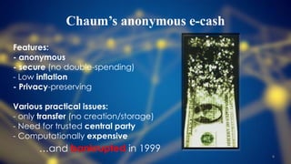 Chaum’s anonymous e-cash
Features:
- anonymous
- secure (no double-spending)
- Low inflation
- Privacy-preserving
Various practical issues:
- only transfer (no creation/storage)
- Need for trusted central party
- Computationally expensive
…and bankrupted in 1999
8
 