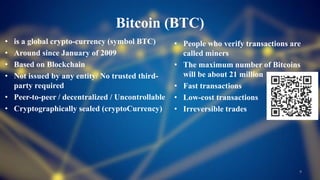Bitcoin (BTC)
• is a global crypto-currency (symbol BTC)
• Around since January of 2009
• Based on Blockchain
• Not issued by any entity/ No trusted third-
party required
• Peer-to-peer / decentralized / Uncontrollable
• Cryptographically sealed (cryptoCurrency)
9
• People who verify transactions are
called miners
• The maximum number of Bitcoins
will be about 21 million
• Fast transactions
• Low-cost transactions
• Irreversible trades
 