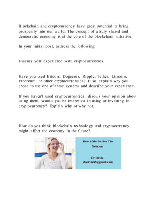 Blockchain and cryptocurrency have great potential to bring
prosperity into our world. The concept of a truly shared and
democratic economy is at the core of the blockchain initiative.
In your initial post, address the following:
Discuss your experience with cryptocurrencies.
Have you used Bitcoin, Dogecoin, Ripple, Tether, Litecoin,
Ethereum, or other cryptocurrencies? If so, explain why you
chose to use one of these systems and describe your experience.
If you haven't used cryptocurrencies, discuss your opinion about
using them. Would you be interested in using or investing in
cryptocurrency? Explain why or why not.
How do you think blockchain technology and cryptocurrency
might affect the economy in the future?
 