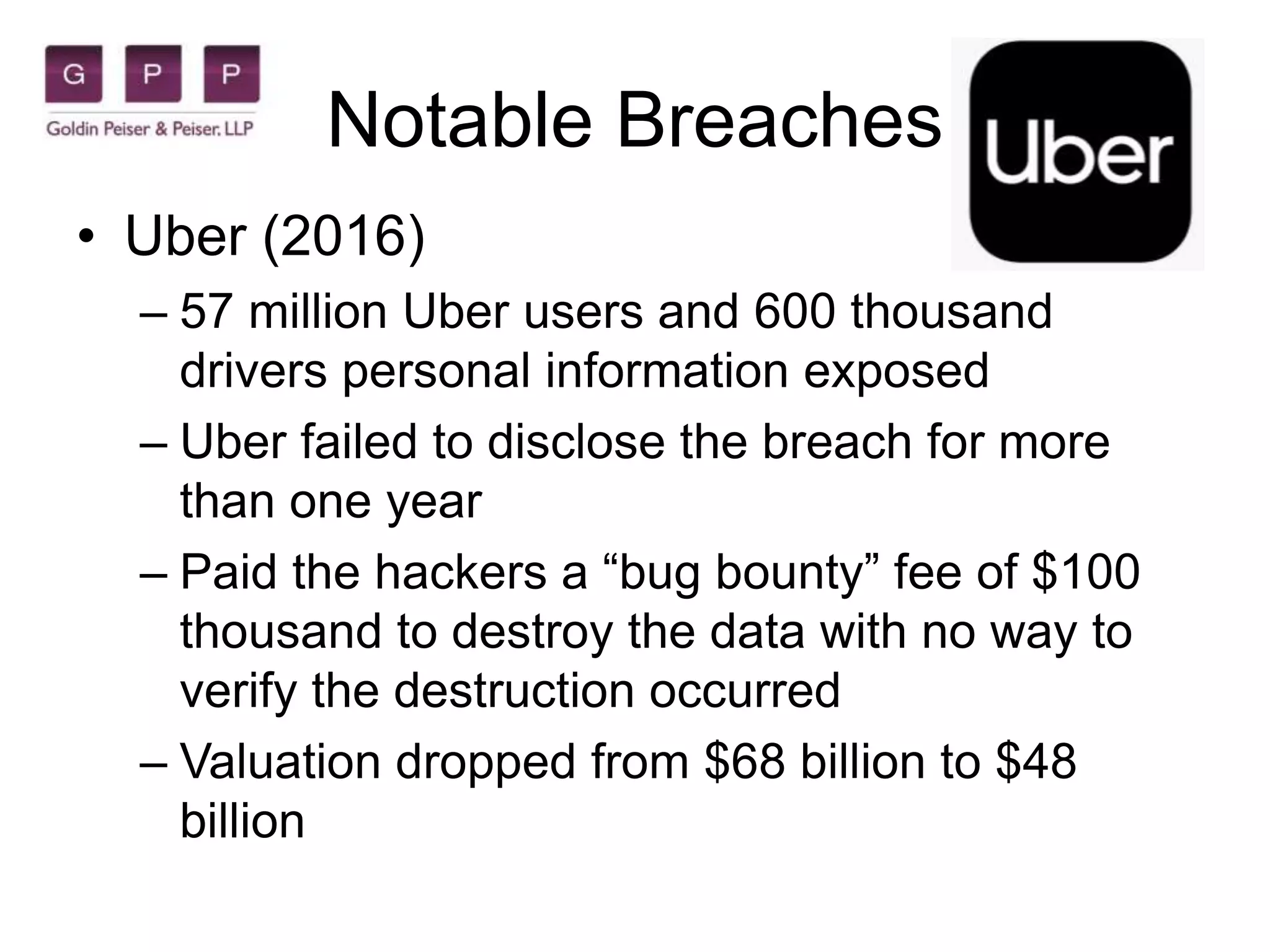 Notable Breaches
• Uber (2016)
– 57 million Uber users and 600 thousand
drivers personal information exposed
– Uber failed to disclose the breach for more
than one year
– Paid the hackers a “bug bounty” fee of $100
thousand to destroy the data with no way to
verify the destruction occurred
– Valuation dropped from $68 billion to $48
billion
 