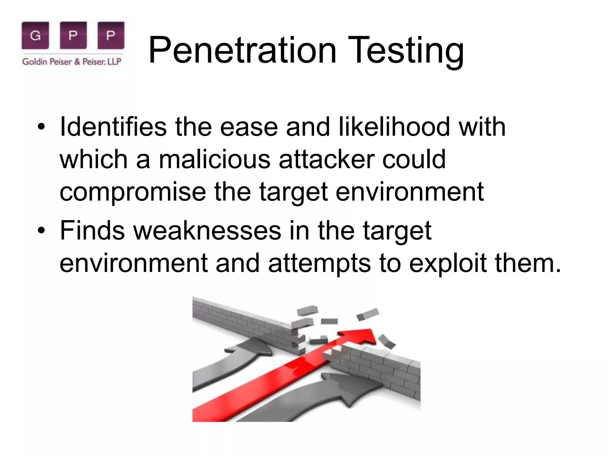 Penetration Testing
• Identifies the ease and likelihood with
which a malicious attacker could
compromise the target environment
• Finds weaknesses in the target
environment and attempts to exploit them.
 