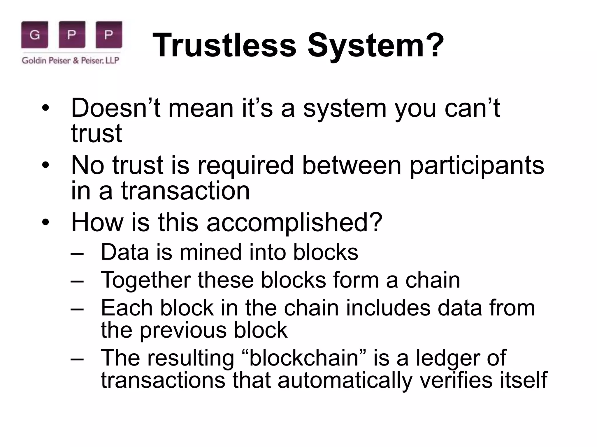 Trustless System?
• Doesn’t mean it’s a system you can’t
trust
• No trust is required between participants
in a transaction
• How is this accomplished?
– Data is mined into blocks
– Together these blocks form a chain
– Each block in the chain includes data from
the previous block
– The resulting “blockchain” is a ledger of
transactions that automatically verifies itself
 