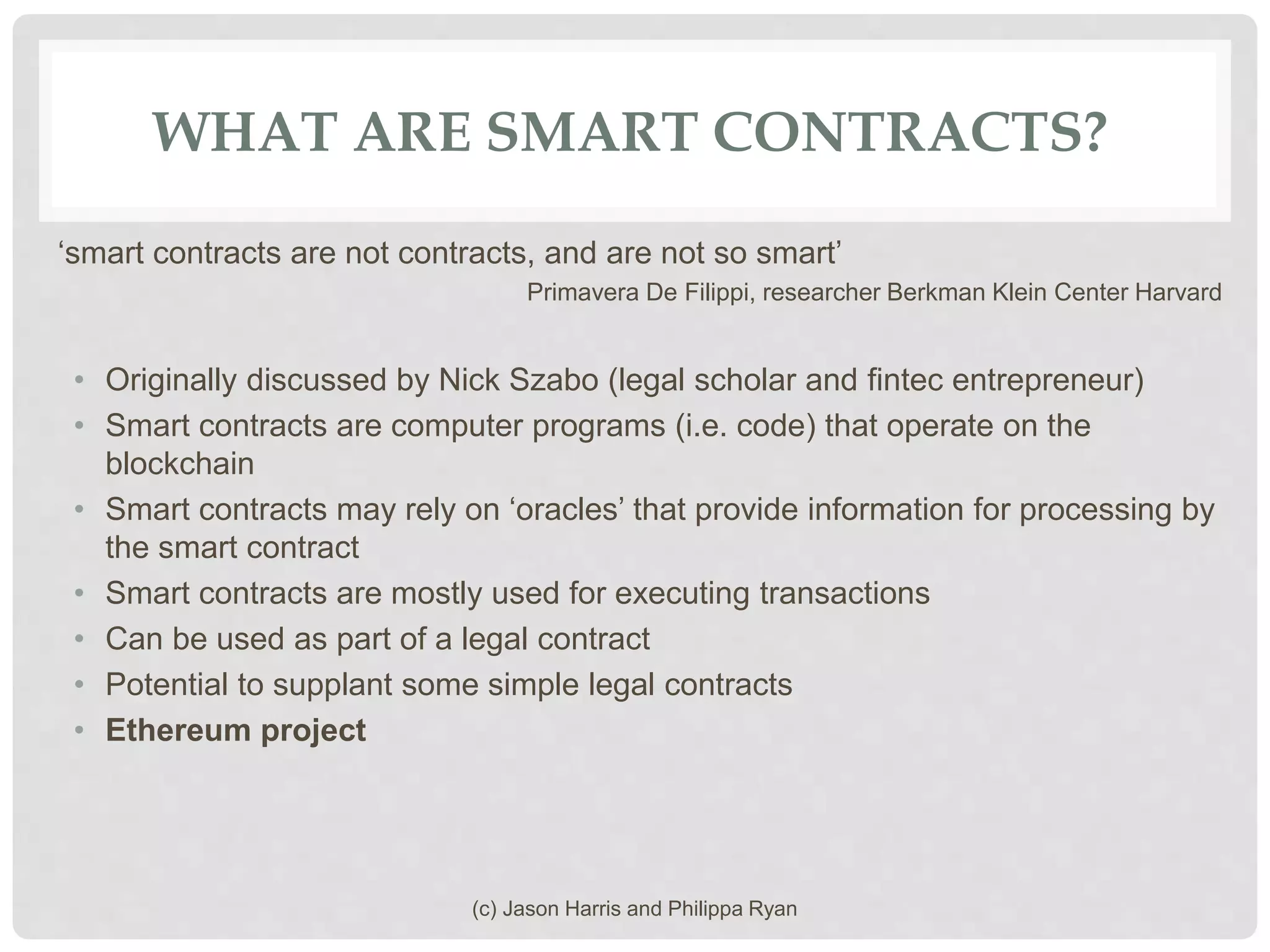WHAT ARE SMART CONTRACTS?
‘smart contracts are not contracts, and are not so smart’
Primavera De Filippi, researcher Berkman Klein Center Harvard
• Originally discussed by Nick Szabo (legal scholar and fintec entrepreneur)
• Smart contracts are computer programs (i.e. code) that operate on the
blockchain
• Smart contracts may rely on ‘oracles’ that provide information for processing by
the smart contract
• Smart contracts are mostly used for executing transactions
• Can be used as part of a legal contract
• Potential to supplant some simple legal contracts
• Ethereum project
(c) Jason Harris and Philippa Ryan
 