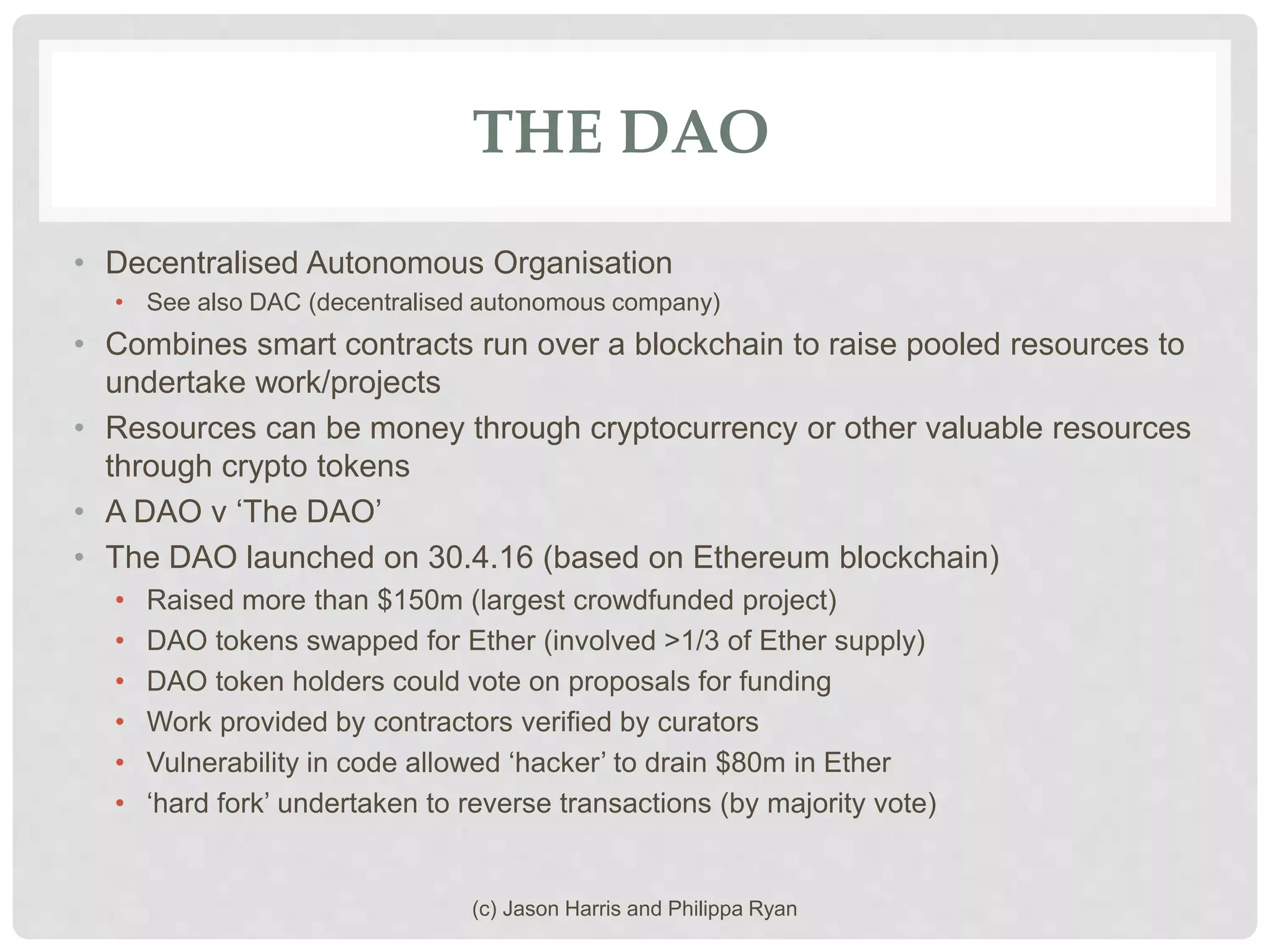 THE DAO
• Decentralised Autonomous Organisation
• See also DAC (decentralised autonomous company)
• Combines smart contracts run over a blockchain to raise pooled resources to
undertake work/projects
• Resources can be money through cryptocurrency or other valuable resources
through crypto tokens
• A DAO v ‘The DAO’
• The DAO launched on 30.4.16 (based on Ethereum blockchain)
• Raised more than $150m (largest crowdfunded project)
• DAO tokens swapped for Ether (involved >1/3 of Ether supply)
• DAO token holders could vote on proposals for funding
• Work provided by contractors verified by curators
• Vulnerability in code allowed ‘hacker’ to drain $80m in Ether
• ‘hard fork’ undertaken to reverse transactions (by majority vote)
(c) Jason Harris and Philippa Ryan
 