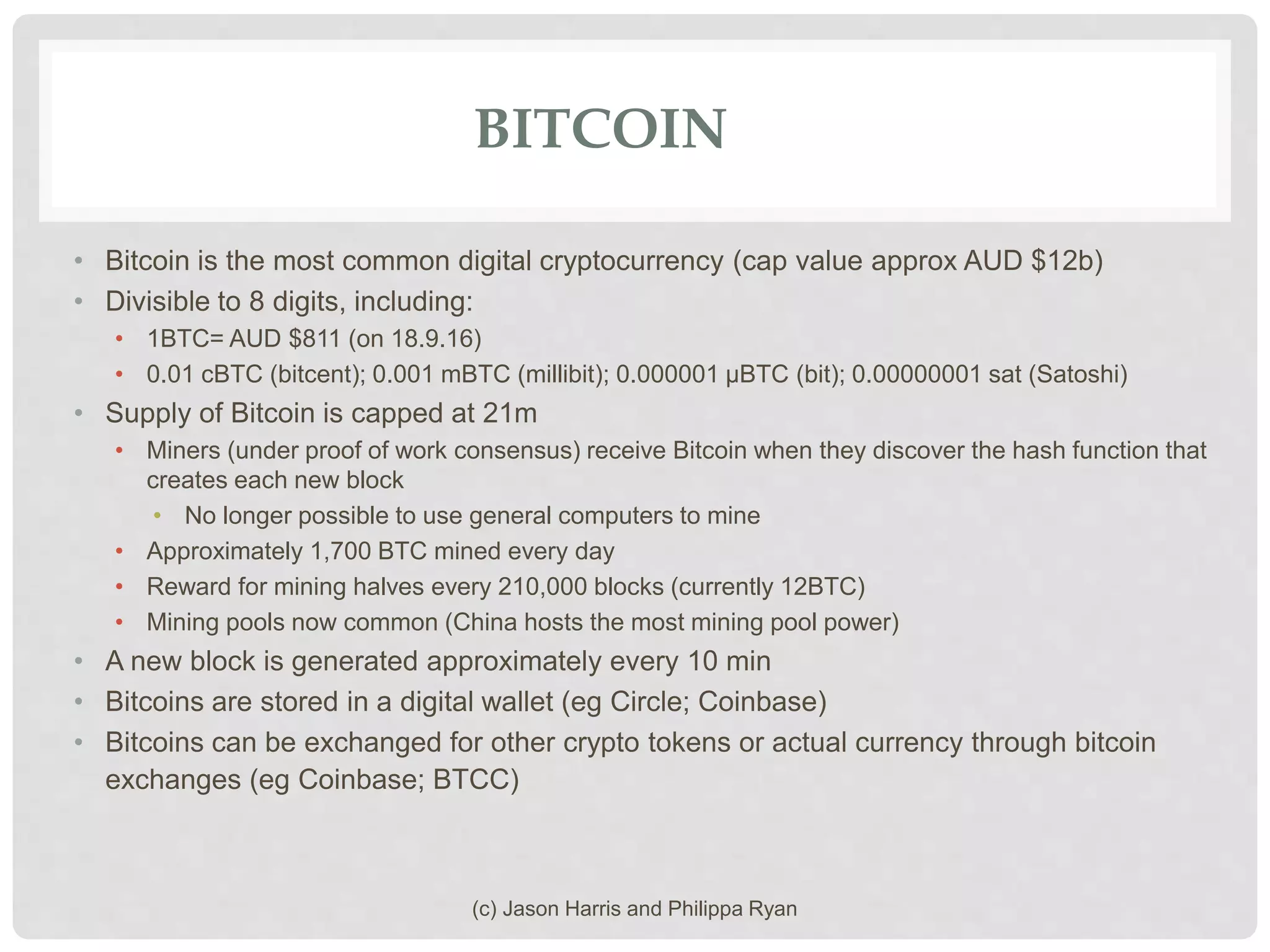 BITCOIN
• Bitcoin is the most common digital cryptocurrency (cap value approx AUD $12b)
• Divisible to 8 digits, including:
• 1BTC= AUD $811 (on 18.9.16)
• 0.01 cBTC (bitcent); 0.001 mBTC (millibit); 0.000001 μBTC (bit); 0.00000001 sat (Satoshi)
• Supply of Bitcoin is capped at 21m
• Miners (under proof of work consensus) receive Bitcoin when they discover the hash function that
creates each new block
• No longer possible to use general computers to mine
• Approximately 1,700 BTC mined every day
• Reward for mining halves every 210,000 blocks (currently 12BTC)
• Mining pools now common (China hosts the most mining pool power)
• A new block is generated approximately every 10 min
• Bitcoins are stored in a digital wallet (eg Circle; Coinbase)
• Bitcoins can be exchanged for other crypto tokens or actual currency through bitcoin
exchanges (eg Coinbase; BTCC)
(c) Jason Harris and Philippa Ryan
 