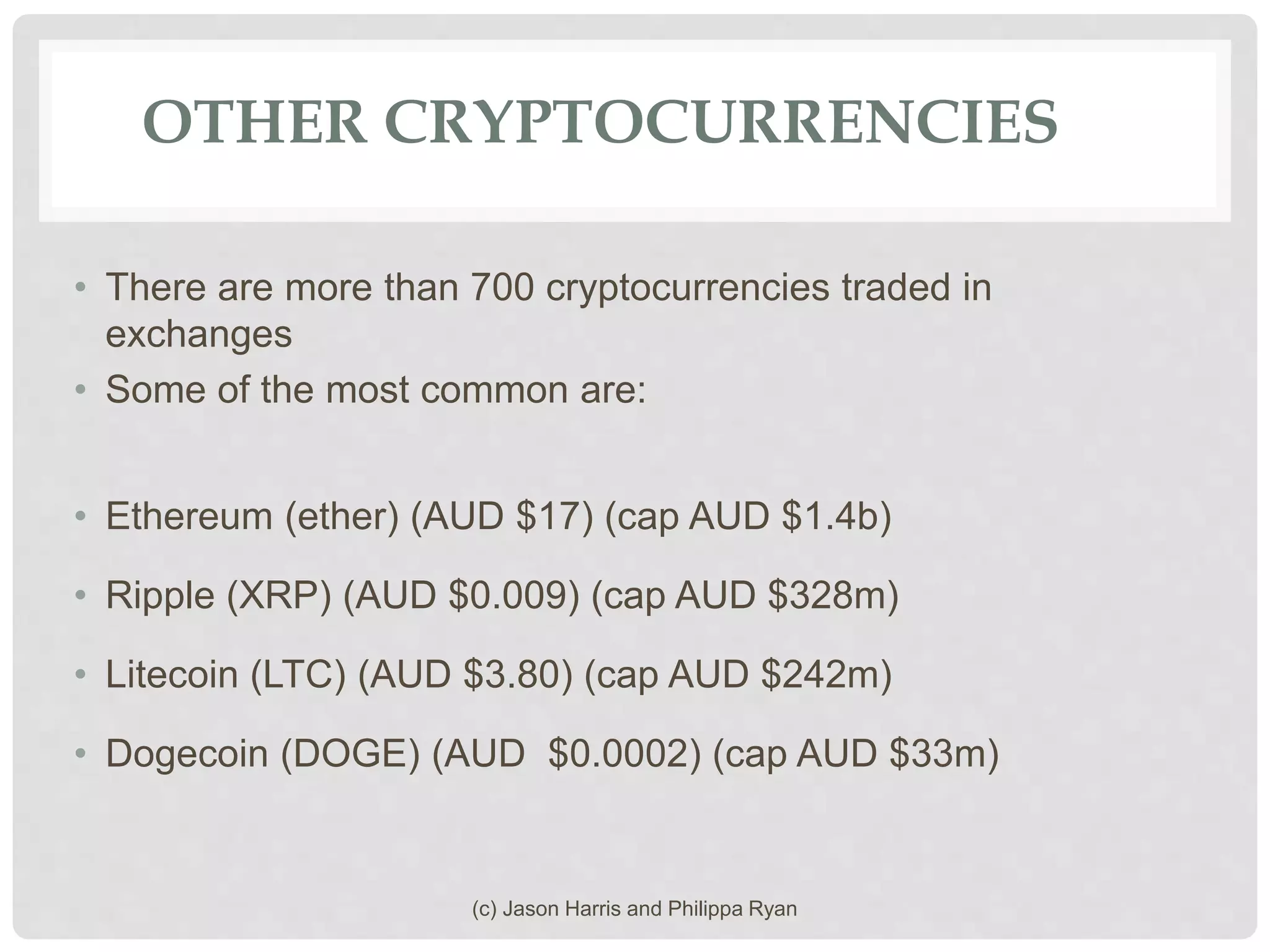 OTHER CRYPTOCURRENCIES
• There are more than 700 cryptocurrencies traded in
exchanges
• Some of the most common are:
• Ethereum (ether) (AUD $17) (cap AUD $1.4b)
• Ripple (XRP) (AUD $0.009) (cap AUD $328m)
• Litecoin (LTC) (AUD $3.80) (cap AUD $242m)
• Dogecoin (DOGE) (AUD $0.0002) (cap AUD $33m)
(c) Jason Harris and Philippa Ryan
 