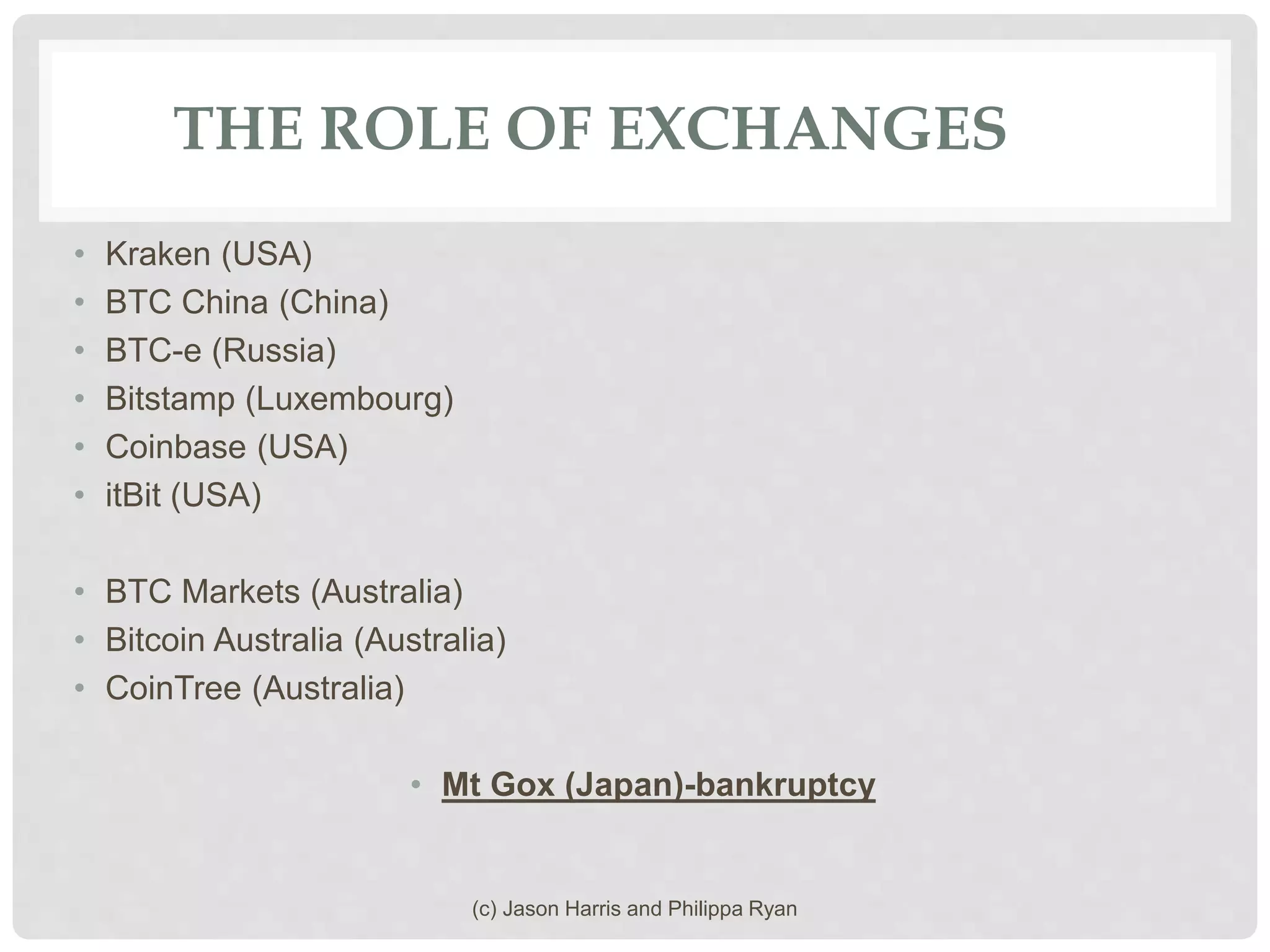 THE ROLE OF EXCHANGES
• Kraken (USA)
• BTC China (China)
• BTC-e (Russia)
• Bitstamp (Luxembourg)
• Coinbase (USA)
• itBit (USA)
• BTC Markets (Australia)
• Bitcoin Australia (Australia)
• CoinTree (Australia)
• Mt Gox (Japan)-bankruptcy
(c) Jason Harris and Philippa Ryan
 