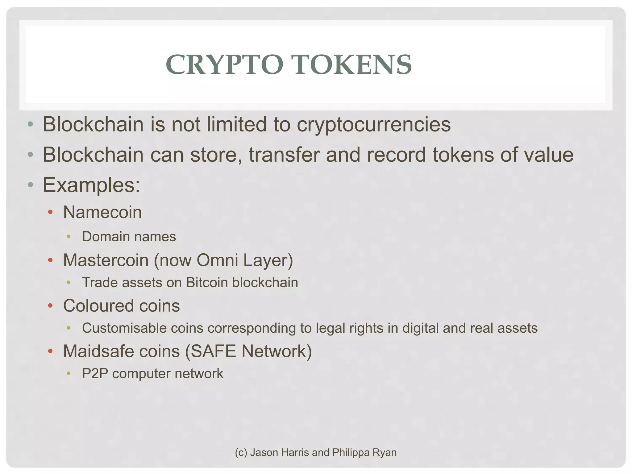 CRYPTO TOKENS
• Blockchain is not limited to cryptocurrencies
• Blockchain can store, transfer and record tokens of value
• Examples:
• Namecoin
• Domain names
• Mastercoin (now Omni Layer)
• Trade assets on Bitcoin blockchain
• Coloured coins
• Customisable coins corresponding to legal rights in digital and real assets
• Maidsafe coins (SAFE Network)
• P2P computer network
(c) Jason Harris and Philippa Ryan
 