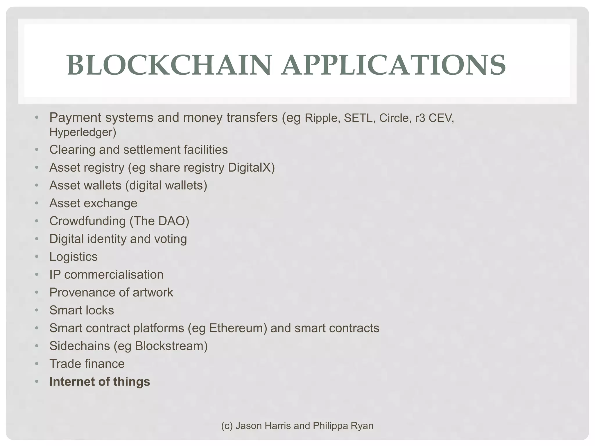 BLOCKCHAIN APPLICATIONS
• Payment systems and money transfers (eg Ripple, SETL, Circle, r3 CEV,
Hyperledger)
• Clearing and settlement facilities
• Asset registry (eg share registry DigitalX)
• Asset wallets (digital wallets)
• Asset exchange
• Crowdfunding (The DAO)
• Digital identity and voting
• Logistics
• IP commercialisation
• Provenance of artwork
• Smart locks
• Smart contract platforms (eg Ethereum) and smart contracts
• Sidechains (eg Blockstream)
• Trade finance
• Internet of things
(c) Jason Harris and Philippa Ryan
 