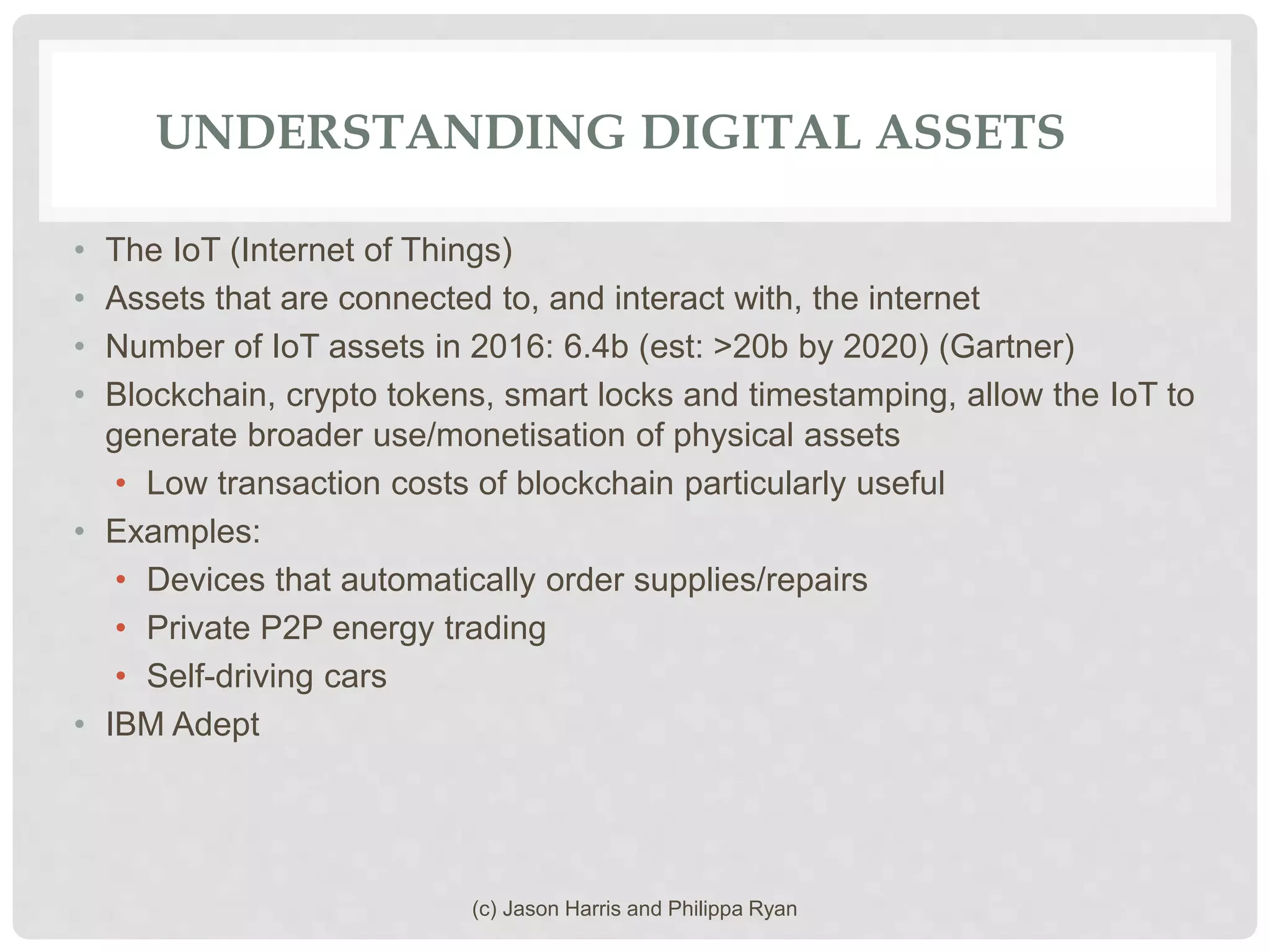 UNDERSTANDING DIGITAL ASSETS
• The IoT (Internet of Things)
• Assets that are connected to, and interact with, the internet
• Number of IoT assets in 2016: 6.4b (est: >20b by 2020) (Gartner)
• Blockchain, crypto tokens, smart locks and timestamping, allow the IoT to
generate broader use/monetisation of physical assets
• Low transaction costs of blockchain particularly useful
• Examples:
• Devices that automatically order supplies/repairs
• Private P2P energy trading
• Self-driving cars
• IBM Adept
(c) Jason Harris and Philippa Ryan
 