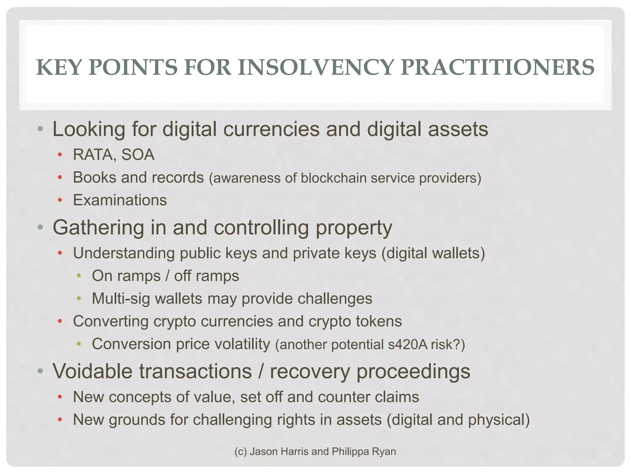 KEY POINTS FOR INSOLVENCY PRACTITIONERS
• Looking for digital currencies and digital assets
• RATA, SOA
• Books and records (awareness of blockchain service providers)
• Examinations
• Gathering in and controlling property
• Understanding public keys and private keys (digital wallets)
• On ramps / off ramps
• Multi-sig wallets may provide challenges
• Converting crypto currencies and crypto tokens
• Conversion price volatility (another potential s420A risk?)
• Voidable transactions / recovery proceedings
• New concepts of value, set off and counter claims
• New grounds for challenging rights in assets (digital and physical)
(c) Jason Harris and Philippa Ryan
 