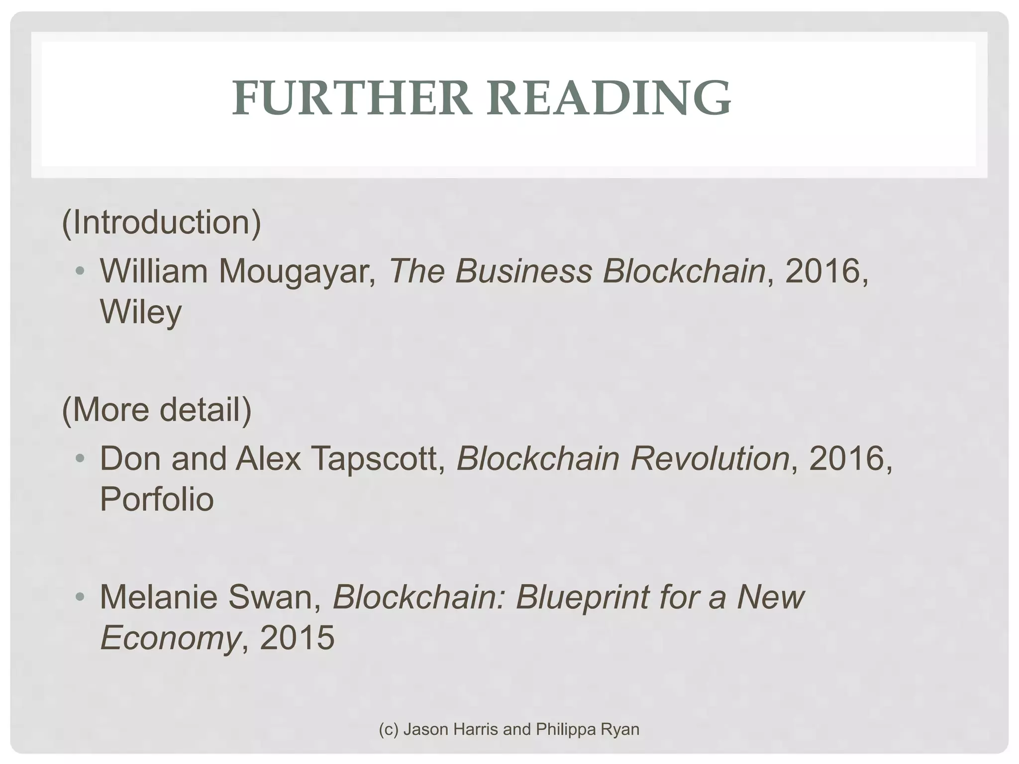 FURTHER READING
(Introduction)
• William Mougayar, The Business Blockchain, 2016,
Wiley
(More detail)
• Don and Alex Tapscott, Blockchain Revolution, 2016,
Porfolio
• Melanie Swan, Blockchain: Blueprint for a New
Economy, 2015
(c) Jason Harris and Philippa Ryan
 