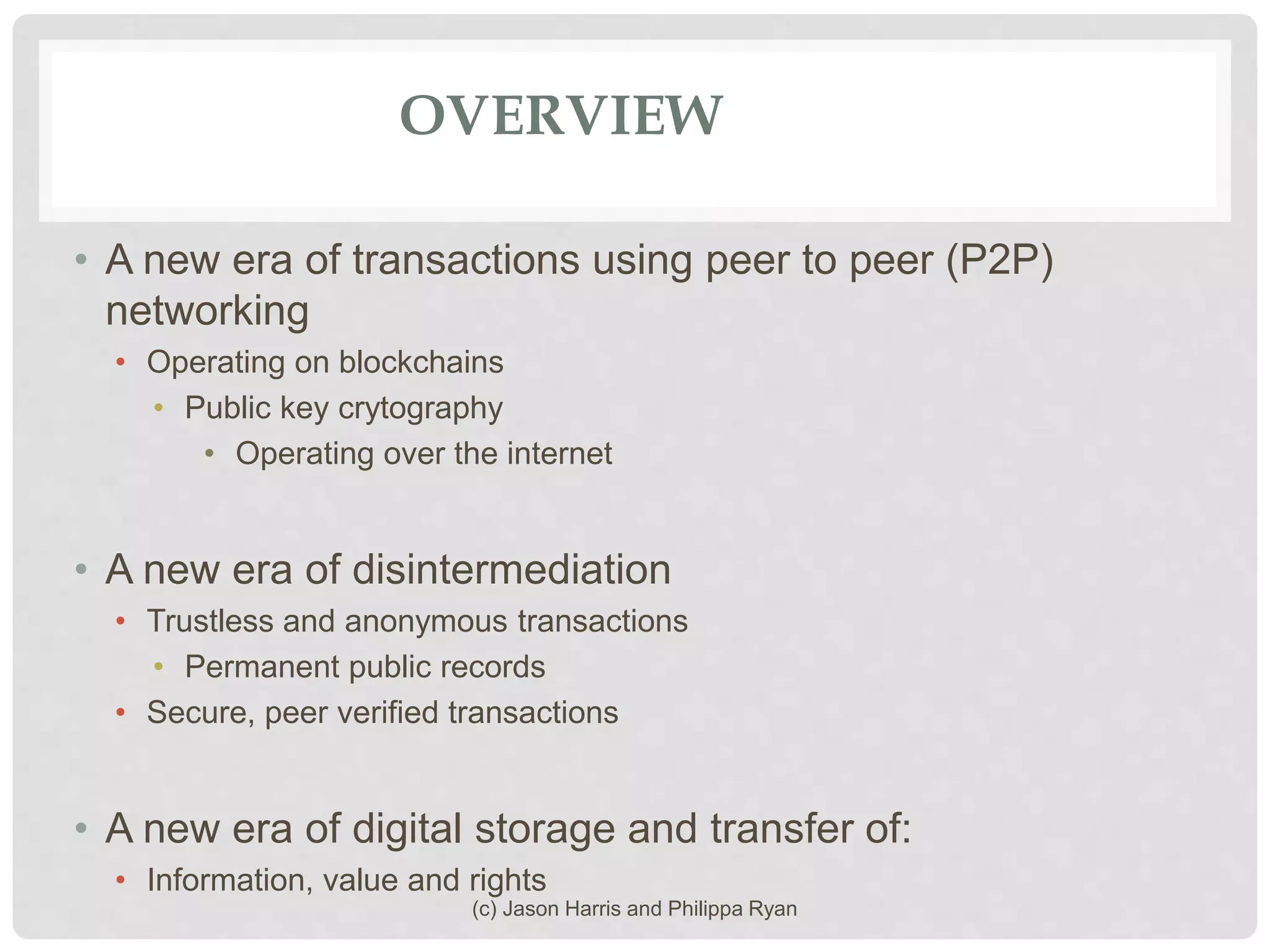 OVERVIEW
• A new era of transactions using peer to peer (P2P)
networking
• Operating on blockchains
• Public key crytography
• Operating over the internet
• A new era of disintermediation
• Trustless and anonymous transactions
• Permanent public records
• Secure, peer verified transactions
• A new era of digital storage and transfer of:
• Information, value and rights
(c) Jason Harris and Philippa Ryan
 