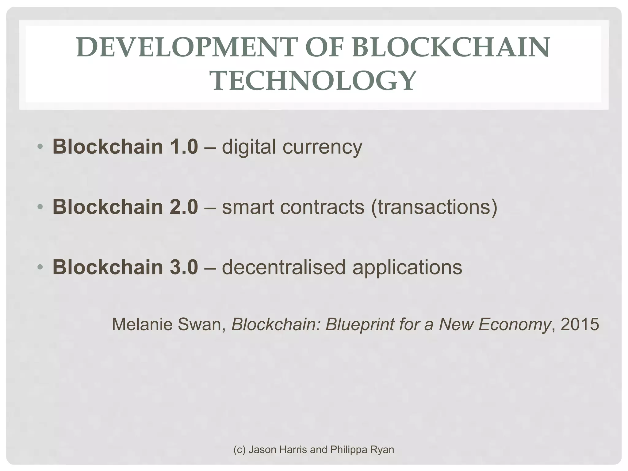 DEVELOPMENT OF BLOCKCHAIN
TECHNOLOGY
• Blockchain 1.0 – digital currency
• Blockchain 2.0 – smart contracts (transactions)
• Blockchain 3.0 – decentralised applications
Melanie Swan, Blockchain: Blueprint for a New Economy, 2015
(c) Jason Harris and Philippa Ryan
 