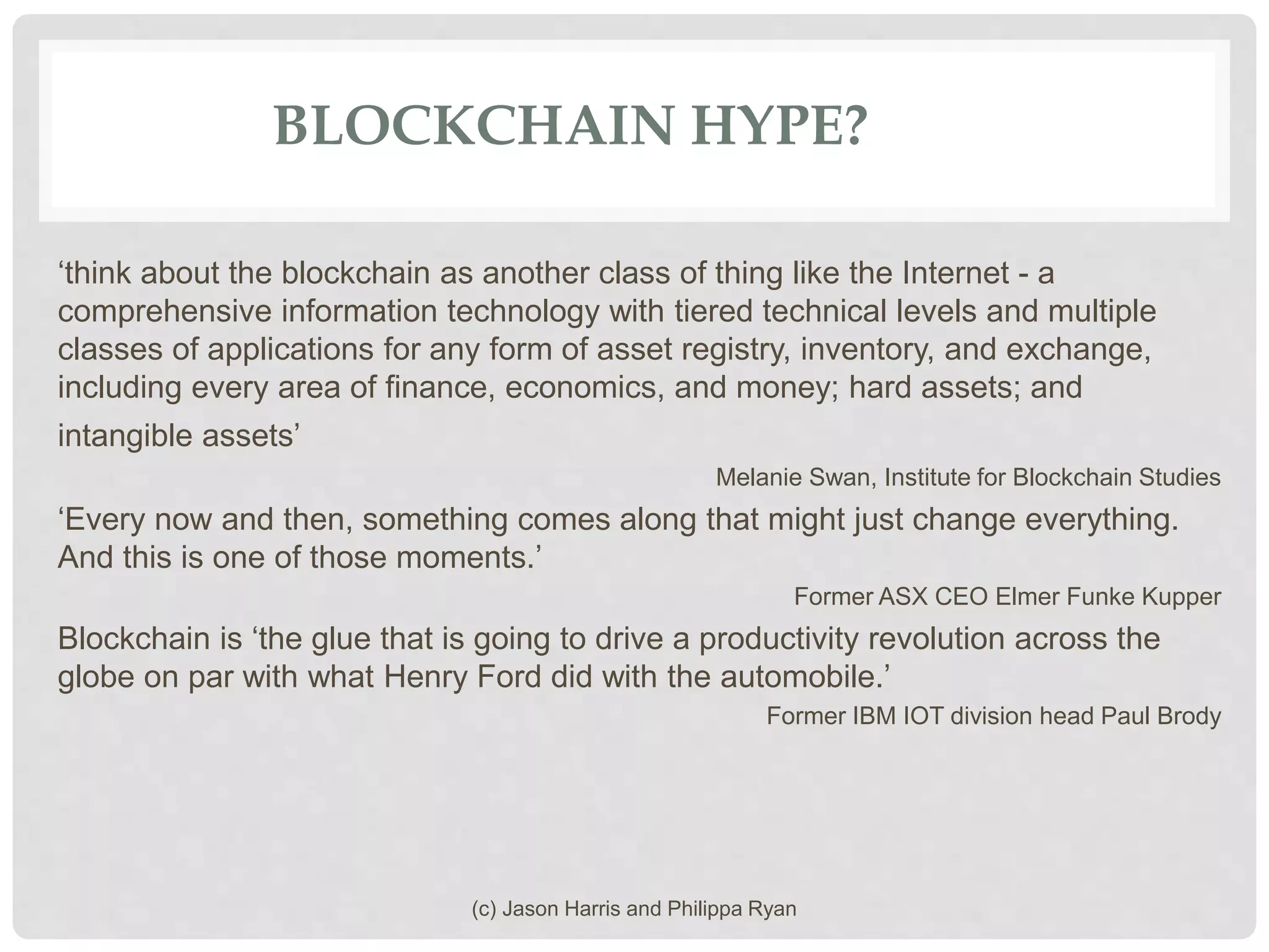 BLOCKCHAIN HYPE?
‘think about the blockchain as another class of thing like the Internet - a
comprehensive information technology with tiered technical levels and multiple
classes of applications for any form of asset registry, inventory, and exchange,
including every area of finance, economics, and money; hard assets; and
intangible assets’
Melanie Swan, Institute for Blockchain Studies
‘Every now and then, something comes along that might just change everything.
And this is one of those moments.’
Former ASX CEO Elmer Funke Kupper
Blockchain is ‘the glue that is going to drive a productivity revolution across the
globe on par with what Henry Ford did with the automobile.’
Former IBM IOT division head Paul Brody
(c) Jason Harris and Philippa Ryan
 