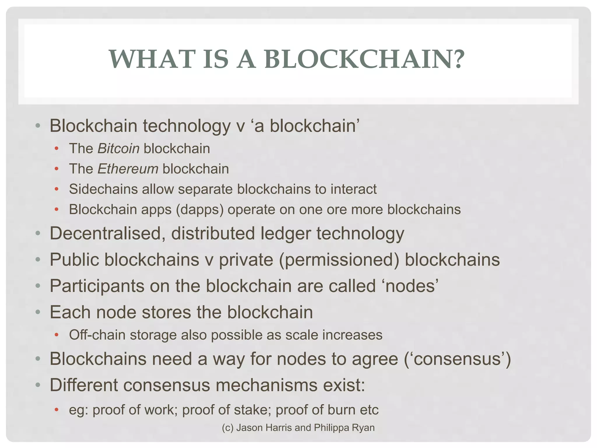 WHAT IS A BLOCKCHAIN?
• Blockchain technology v ‘a blockchain’
• The Bitcoin blockchain
• The Ethereum blockchain
• Sidechains allow separate blockchains to interact
• Blockchain apps (dapps) operate on one ore more blockchains
• Decentralised, distributed ledger technology
• Public blockchains v private (permissioned) blockchains
• Participants on the blockchain are called ‘nodes’
• Each node stores the blockchain
• Off-chain storage also possible as scale increases
• Blockchains need a way for nodes to agree (‘consensus’)
• Different consensus mechanisms exist:
• eg: proof of work; proof of stake; proof of burn etc
(c) Jason Harris and Philippa Ryan
 