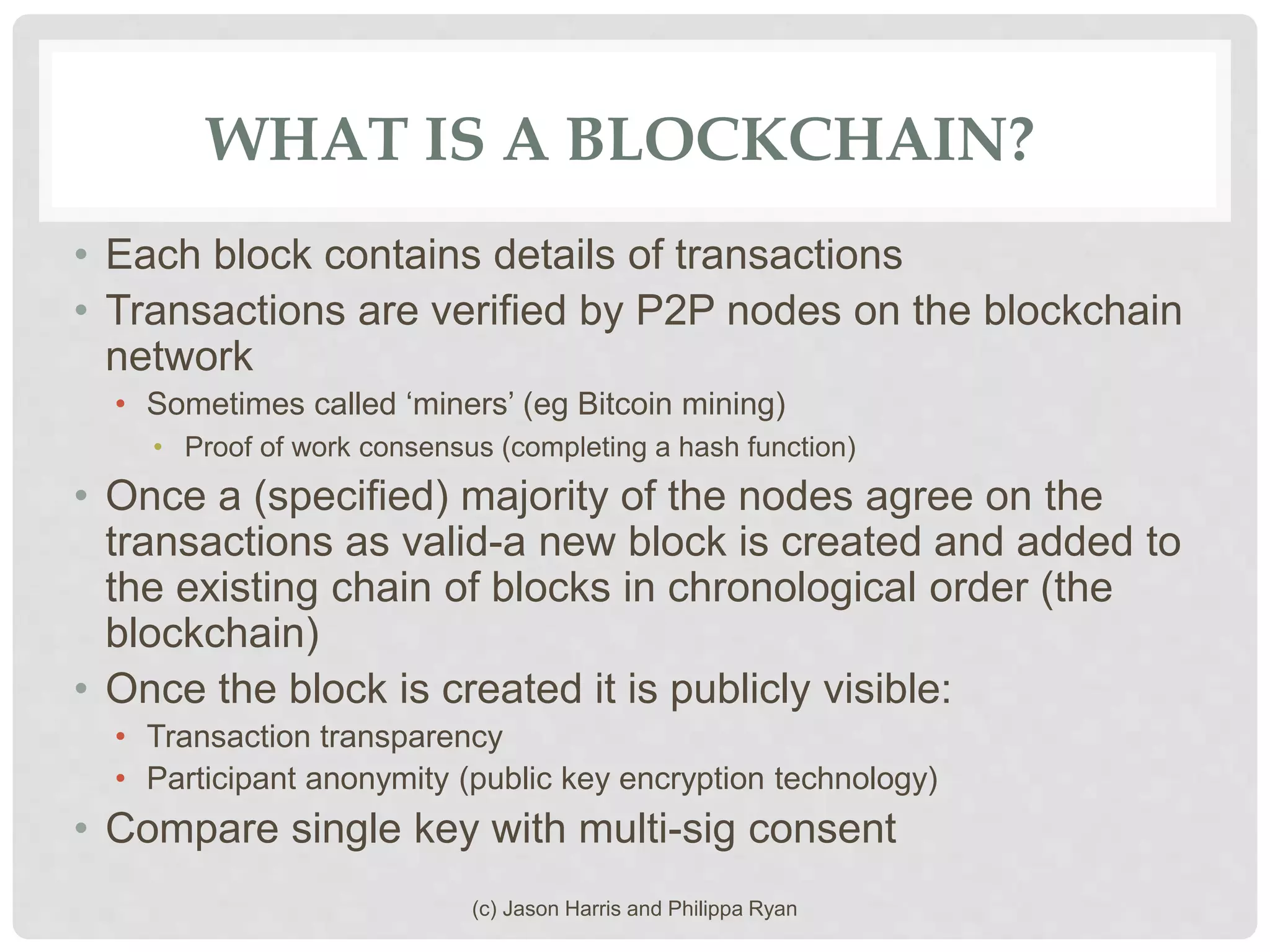 WHAT IS A BLOCKCHAIN?
• Each block contains details of transactions
• Transactions are verified by P2P nodes on the blockchain
network
• Sometimes called ‘miners’ (eg Bitcoin mining)
• Proof of work consensus (completing a hash function)
• Once a (specified) majority of the nodes agree on the
transactions as valid-a new block is created and added to
the existing chain of blocks in chronological order (the
blockchain)
• Once the block is created it is publicly visible:
• Transaction transparency
• Participant anonymity (public key encryption technology)
• Compare single key with multi-sig consent
(c) Jason Harris and Philippa Ryan
 