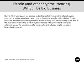 © 2018 Bernard Marr, Bernard Marr & Co. All rights reserved
Bitcoin (and other cryptocurrencies)
Will Still Be Big Business
During 2019, we may not see a return to the highs of 2017, when the value of crypto
assets in circulation worldwide came close to three-quarters of a trillion dollars. But we
could see a continuation of the period of relative stability that we saw during 2018. And as
the public’s understanding of what cryptocurrencies offer (beyond get-rich-quick
schemes) grows, the foundations of a more useful and valuable crypto ecosystem
beginning to emerge.
 