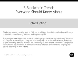 © 2018 Bernard Marr, Bernard Marr & Co. All rights reserved
Title
Text
IntroductionIntroduction
Blockchain traveled a rocky road in 2018 but is still hotly tipped as a technology with huge
potential for transforming business and day-to-day life.
The past year saw huge drops in value for its flagship use case – cryptocurrency Bitcoin –
and reports that many pilot programs are failing to show true value. However, many big
players including IBM and Walmart are continuing to push ahead, confident it can provide
real value for organizations in need of innovative solutions around record keeping and
secure recording of transactions.
5 Blockchain Trends
Everyone Should Know About
 