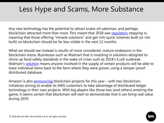 © 2018 Bernard Marr, Bernard Marr & Co. All rights reserved
Less Hype and Scams, More Substance
Any new technology has the potential to attract snake-oil salesman, and perhaps
blockchain attracted more than most. This meant that 2018 saw regulators stepping in,
meaning that those offering “miracle solutions” and get-rich-quick schemes built (or not
built) on blockchain should be far less visible in the next 12 months.
What we should see instead is results of more considered, mature endeavors in the
blockchain arena. Businesses such as Walmart that is investing in solutions designed to
shore up food safety standards in the wake of crises such as 2018's E.coli outbreak.
Walmart's solution means anyone involved in the supply of certain products will be able to
trace individual items back to the farm where they were grown, using a tamper-proof
distributed database.
Amazon is also announcing blockchain projects for this year – with two blockchain
initiatives aiming to enable its AWS customers to take advantage of distributed ledger
technology in their own projects. With big players like those two (and others) entering the
game, it seems certain that blockchain will start to demonstrate that it can bring real value
during 2019.
 