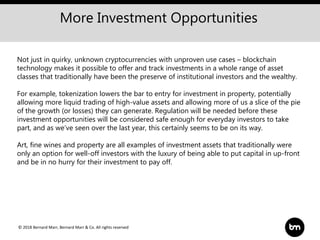 © 2018 Bernard Marr, Bernard Marr & Co. All rights reserved
More Investment Opportunities
Not just in quirky, unknown cryptocurrencies with unproven use cases – blockchain
technology makes it possible to offer and track investments in a whole range of asset
classes that traditionally have been the preserve of institutional investors and the wealthy.
For example, tokenization lowers the bar to entry for investment in property, potentially
allowing more liquid trading of high-value assets and allowing more of us a slice of the pie
of the growth (or losses) they can generate. Regulation will be needed before these
investment opportunities will be considered safe enough for everyday investors to take
part, and as we’ve seen over the last year, this certainly seems to be on its way.
Art, fine wines and property are all examples of investment assets that traditionally were
only an option for well-off investors with the luxury of being able to put capital in up-front
and be in no hurry for their investment to pay off.
 