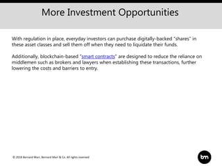 © 2018 Bernard Marr, Bernard Marr & Co. All rights reserved
More Investment Opportunities
With regulation in place, everyday investors can purchase digitally-backed “shares” in
these asset classes and sell them off when they need to liquidate their funds.
Additionally, blockchain-based “smart contracts" are designed to reduce the reliance on
middlemen such as brokers and lawyers when establishing these transactions, further
lowering the costs and barriers to entry.
 
