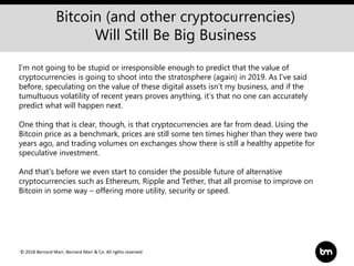 © 2018 Bernard Marr, Bernard Marr & Co. All rights reserved
Bitcoin (and other cryptocurrencies)
Will Still Be Big Business
I’m not going to be stupid or irresponsible enough to predict that the value of
cryptocurrencies is going to shoot into the stratosphere (again) in 2019. As I’ve said
before, speculating on the value of these digital assets isn’t my business, and if the
tumultuous volatility of recent years proves anything, it’s that no one can accurately
predict what will happen next.
One thing that is clear, though, is that cryptocurrencies are far from dead. Using the
Bitcoin price as a benchmark, prices are still some ten times higher than they were two
years ago, and trading volumes on exchanges show there is still a healthy appetite for
speculative investment.
And that’s before we even start to consider the possible future of alternative
cryptocurrencies such as Ethereum, Ripple and Tether, that all promise to improve on
Bitcoin in some way – offering more utility, security or speed.
 
