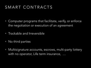 S M A R T C O N T R A C T S
• Computer programs that facilitate, verify, or enforce
the negotiation or execution of an agreement
• Trackable and Irreversible
• No third parties
• Multisignature accounts, escrows, multi-party lottery
with no operator, Life term insurance, …
 