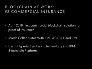 B L O C K C H A I N AT W O R K :
# 2 C O M M E R C I A L I N S U R A N C E
• April 2018: first commercial blockchain solution for
proof of insurance
• Marsh Collaborates With IBM, ACORD, and ISN
• Using Hyperledger Fabric technology and IBM
Blockchain Platform
 