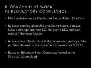 B L O C K C H A I N AT W O R K :  
# 3 R E G U L AT O RY C O M P L I A N C E
• Massive Autonomous Distributed Reconciliation (Madrec)
• By Swiss banking giant UBS and Credit Suisse, Barclays,
Swiss exchange operator SIX, Belgium's KBC and data
supplier Thomson Reuters
• A blockchain infrastructure that enables each participant to
put their dataset on the blockchain for review for MiFID II
• Based on Ethereum Smart Contracts, hosted in the
Microsoft Azure cloud
 