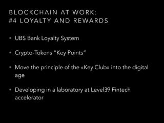 B L O C K C H A I N AT W O R K :  
# 4 L O YA LT Y A N D R E WA R D S
• UBS Bank Loyalty System
• Crypto-Tokens “Key Points”
• Move the principle of the «Key Club» into the digital
age
• Developing in a laboratory at Level39 Fintech
accelerator
 