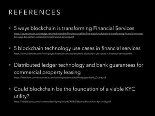 R E F E R E N C E S
• 5 ways blockchain is transforming Financial Services  
https://azurecomcdn.azureedge.net/mediahandler/files/resourcefiles/five-ways-blockchain-is-transforming-financial-services/
five-ways-blockchain-is-transforming-financial-services.pdf
• 5 blockchain technology use cases in financial services 
https://www2.deloitte.com/nl/nl/pages/financial-services/articles/5-blockchain-use-cases-in-financial-services.html
• Distributed ledger technology and bank guarantees for
commercial property leasing 
https://www.ibm.com/industries/au-en/banking/downloads/Whitepaper-Bank_Guara.pdf
• Could blockchain be the foundation of a viable KYC
utility? 
https://assets.kpmg.com/content/dam/kpmg/xx/pdf/2018/03/kpmg-blockchain-kyc-utility.pdf
 