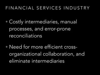F I N A N C I A L S E R V I C E S I N D U S T RY
• Costly intermediaries, manual
processes, and error-prone
reconciliations
• Need for more efficient cross-
organizational collaboration, and
eliminate intermediaries
 