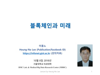 블록체인과 미래
이흥노
Heung-No Lee (Publication/facebook ID)
https://infonet.gist.ac.kr (강의자료)
10월 8일 2018년
서울대학교 의과대학
BMC Lab. & Medical Big Data Research Center (MBRC)
Lecture by Heung-No Lee 1
 
