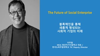The Future of Social Enterprise
블록체인을 통해
새롭게 형성되는
사회적 기업의 미래
이주열
MCA 청년자기다움학교 대표 /
한국뉴욕주립대학교 TIC Deputy Director
 