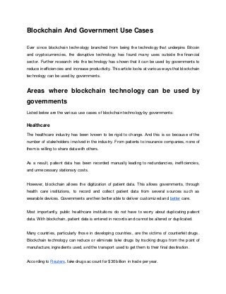 Blockchain And Government Use Cases
Ever since blockchain technology branched from being the technology that underpins Bitcoin
and cryptocurrencies, the disruptive technology has found many uses outside the financial
sector. Further research into the technology has shown that it can be used by governments to
reduce inefficiencies and increase productivity. This article looks at various ways that blockchain
technology can be used by governments.
Areas where blockchain technology can be used by
governments
Listed below are the various use cases of blockchain technology by governments:
Healthcare
The healthcare industry has been known to be rigid to change. And this is so because of the
number of stakeholders involved in the industry. From patients to insurance companies, none of
them is willing to share data with others.
As a result, patient data has been recorded manually leading to redundancies, inefficiencies,
and unnecessary stationary costs.
However, blockchain allows the digitization of patient data. This allows governments, through
health care institutions, to record and collect patient data from several sources such as
wearable devices. Governments are then better able to deliver customized and better care.
Most importantly, public healthcare institutions do not have to worry about duplicating patient
data. With blockchain, patient data is entered in records and cannot be altered or duplicated.
Many countries, particularly those in developing countries, are the victims of counterfeit drugs.
Blockchain technology can reduce or eliminate fake drugs by tracking drugs from the point of
manufacture, ingredients used, and the transport used to get them to their final destination.
According to Reuters, fake drugs account for $30 billion in trade per year.
 
